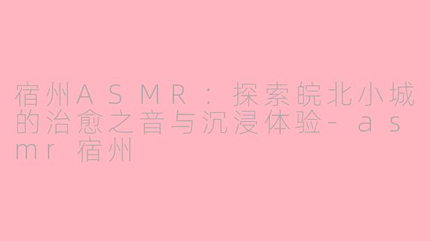 宿州ASMR：探索皖北小城的治愈之音与沉浸体验-asmr宿州
