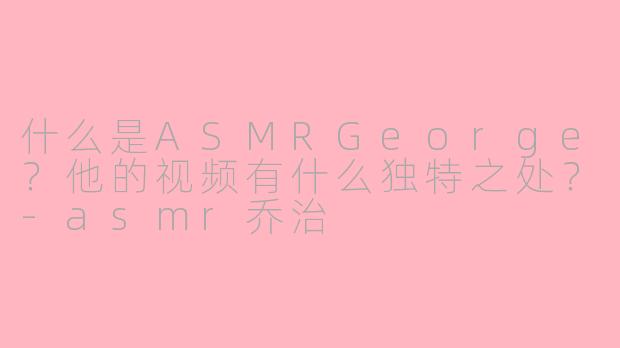 什么是ASMRGeorge?他的视频有什么独特之处?