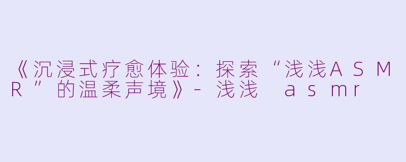 《沉浸式疗愈体验：探索“浅浅ASMR”的温柔声境》-浅浅 asmr