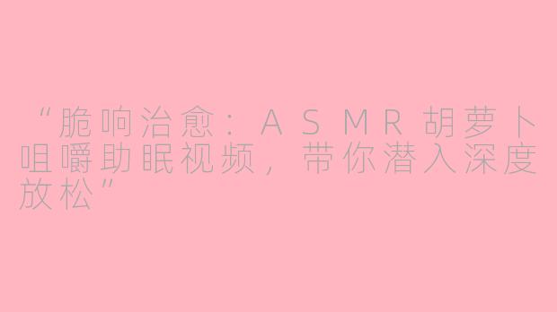 “脆响治愈：ASMR胡萝卜咀嚼助眠视频，带你潜入深度放松”