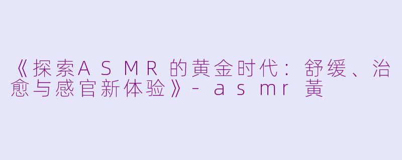 《探索ASMR的黄金时代：舒缓、治愈与感官新体验》-asmr黃