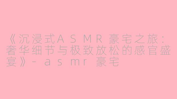 《沉浸式ASMR豪宅之旅:奢华细节与极致放松的感官盛宴》