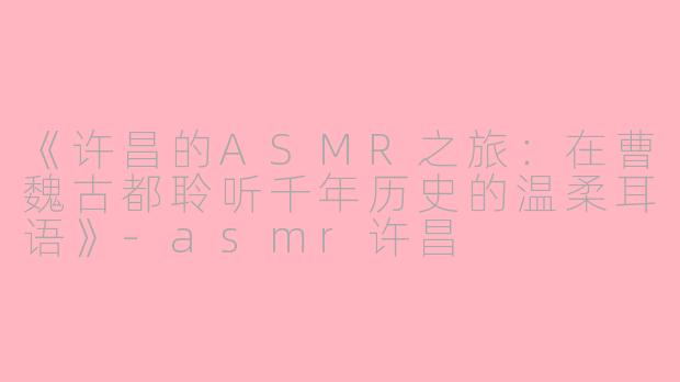 《许昌的ASMR之旅：在曹魏古都聆听千年历史的温柔耳语》-asmr许昌