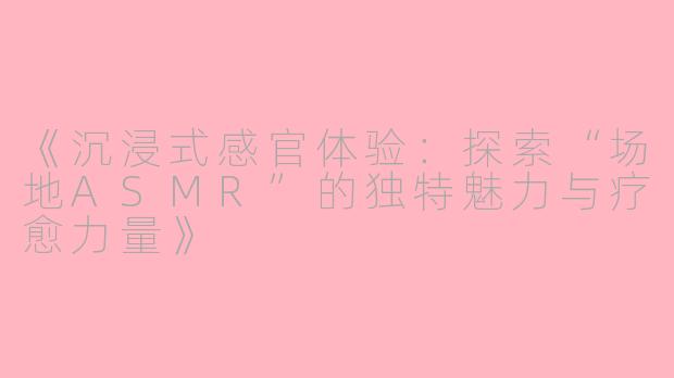 《沉浸式感官体验：探索“场地ASMR”的独特魅力与疗愈力量》