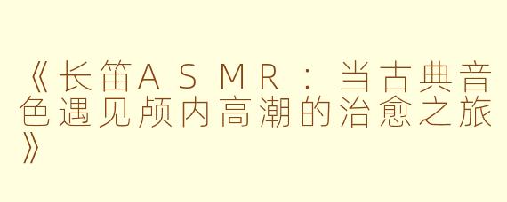 《长笛ASMR：当古典音色遇见颅内高潮的治愈之旅》