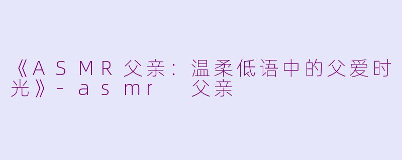 《ASMR父亲：温柔低语中的父爱时光》-asmr 父亲