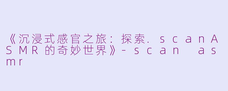 《沉浸式感官之旅：探索.scanASMR的奇妙世界》-scan asmr