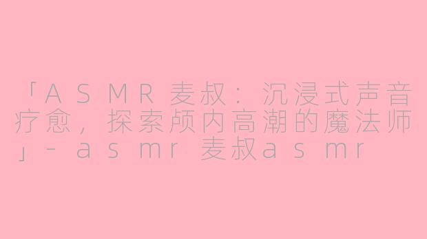 「ASMR麦叔：沉浸式声音疗愈，探索颅内高潮的魔法师」-asmr麦叔asmr