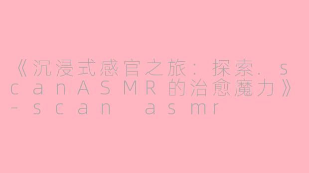 《沉浸式感官之旅：探索.scanASMR的治愈魔力》-scan asmr
