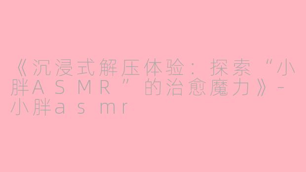 《沉浸式解压体验：探索“小胖ASMR”的治愈魔力》-小胖asmr
