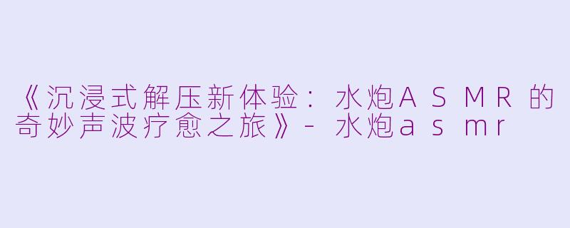 《沉浸式解压新体验:水炮ASMR的奇妙声波疗愈之旅》