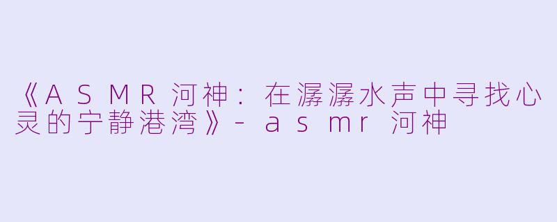 《ASMR河神：在潺潺水声中寻找心灵的宁静港湾》-asmr河神
