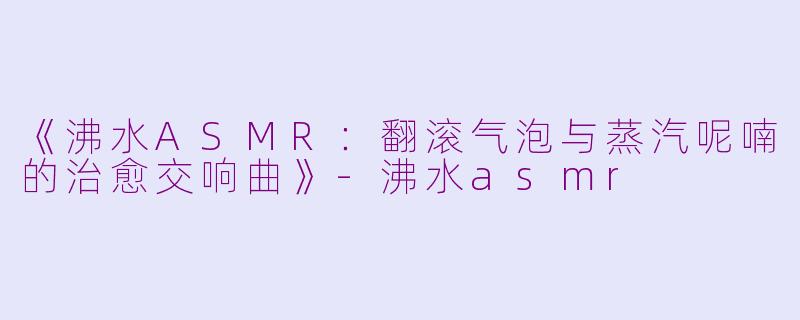 《沸水ASMR:翻滚气泡与蒸汽呢喃的治愈交响曲》