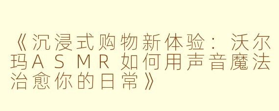 《沉浸式购物新体验:沃尔玛ASMR如何用声音魔法治愈你的日常》