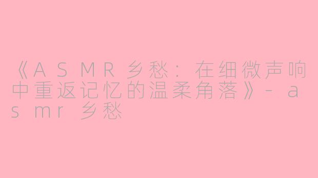 《ASMR乡愁：在细微声响中重返记忆的温柔角落》-asmr乡愁