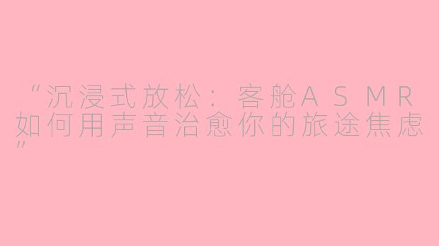“沉浸式放松：客舱ASMR如何用声音治愈你的旅途焦虑”