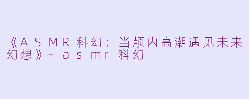 《ASMR科幻：当颅内高潮遇见未来幻想》-asmr科幻