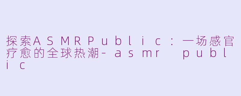 探索ASMRPublic：一场感官疗愈的全球热潮-asmr public