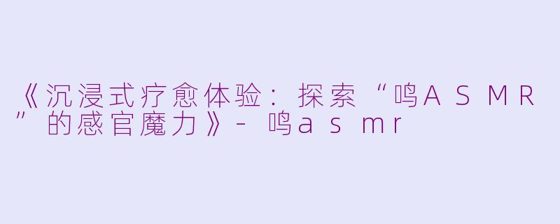 《沉浸式疗愈体验:探索“鸣ASMR”的感官魔力》