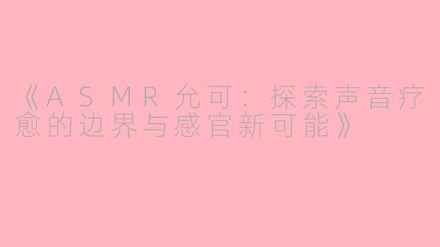 《ASMR允可:探索声音疗愈的边界与感官新可能》