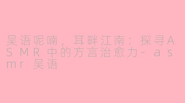 吴语呢喃，耳畔江南：探寻ASMR中的方言治愈力-asmr吴语