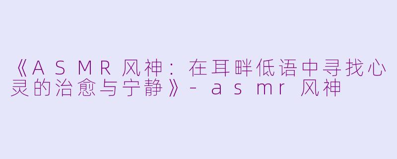 《ASMR风神：在耳畔低语中寻找心灵的治愈与宁静》-asmr风神