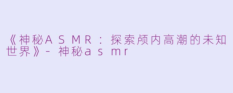 《神秘ASMR：探索颅内高潮的未知世界》-神秘asmr
