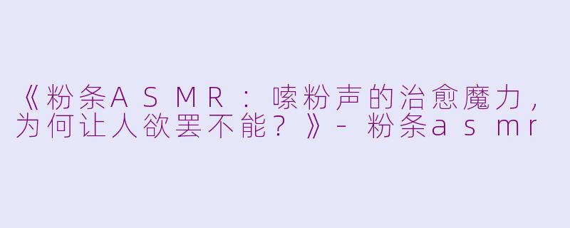 《粉条ASMR：嗦粉声的治愈魔力，为何让人欲罢不能？》-粉条asmr