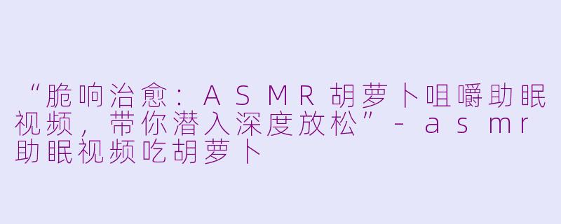 “脆响治愈:ASMR胡萝卜咀嚼助眠视频,带你潜入深度放松”