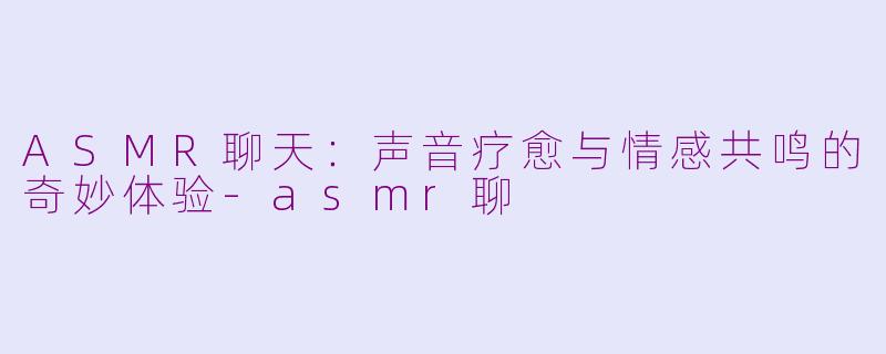 ASMR聊天：声音疗愈与情感共鸣的奇妙体验-asmr聊