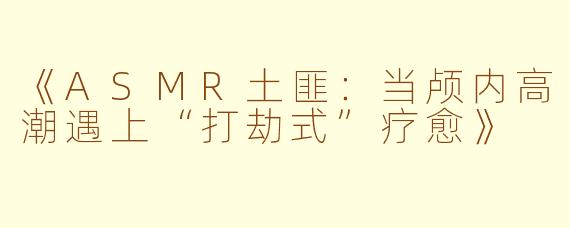 《ASMR土匪：当颅内高潮遇上“打劫式”疗愈》
