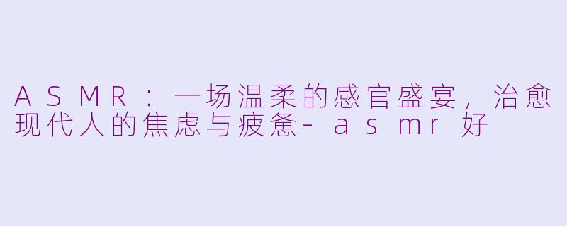 ASMR：一场温柔的感官盛宴，治愈现代人的焦虑与疲惫-asmr好
