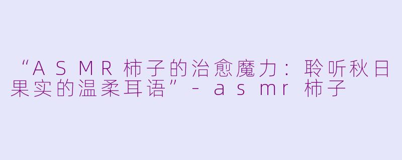 “ASMR柿子的治愈魔力：聆听秋日果实的温柔耳语”-asmr柿子