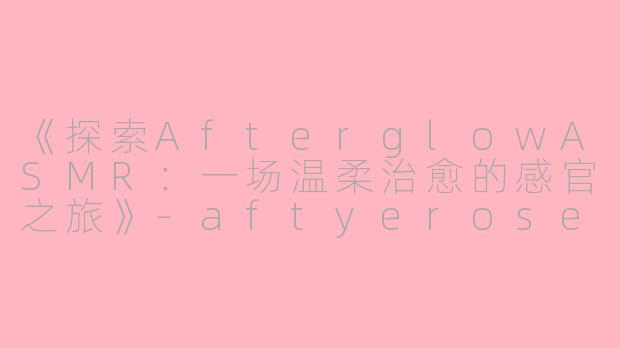 《探索AfterglowASMR：一场温柔治愈的感官之旅》-aftyerose asmr