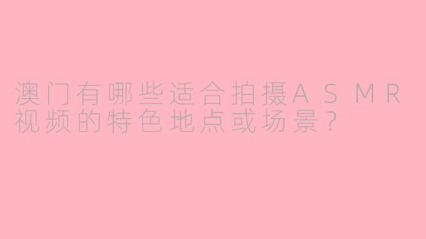 澳门有哪些适合拍摄ASMR视频的特色地点或场景?