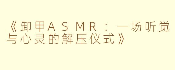 《卸甲ASMR:一场听觉与心灵的解压仪式》