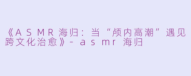 《ASMR海归：当“颅内高潮”遇见跨文化治愈》-asmr海归