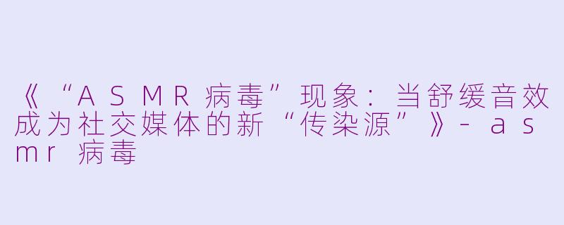 《“ASMR病毒”现象:当舒缓音效成为社交媒体的新“传染源”》