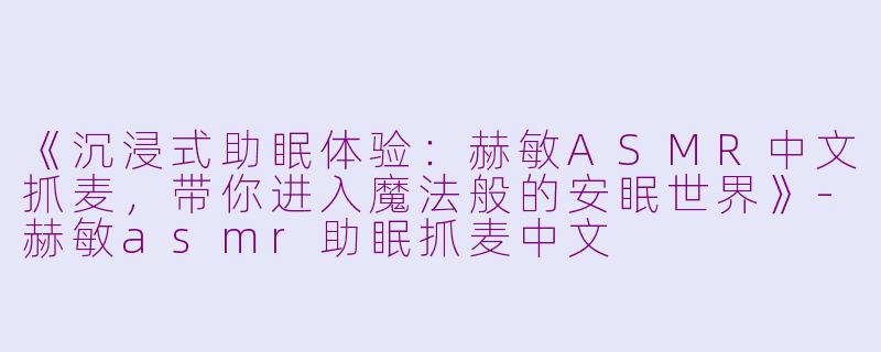《沉浸式助眠体验：赫敏ASMR中文抓麦，带你进入魔法般的安眠世界》-赫敏asmr助眠抓麦中文