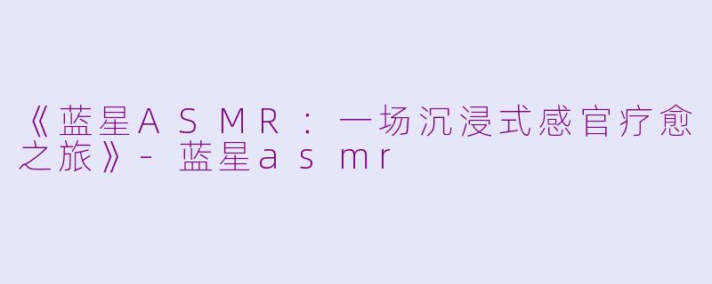 《蓝星ASMR:一场沉浸式感官疗愈之旅》