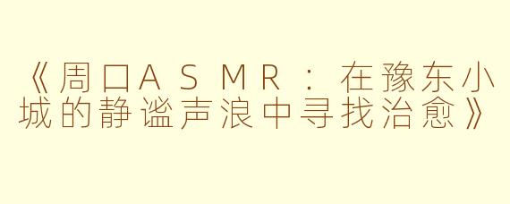 《周口ASMR:在豫东小城的静谧声浪中寻找治愈》