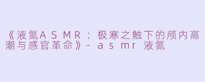 《液氮ASMR：极寒之触下的颅内高潮与感官革命》-asmr液氮