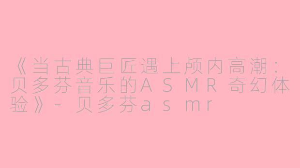 《当古典巨匠遇上颅内高潮：贝多芬音乐的ASMR奇幻体验》-贝多芬asmr