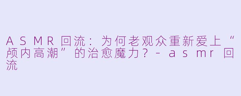 ASMR回流:为何老观众重新爱上“颅内高潮”的治愈魔力?