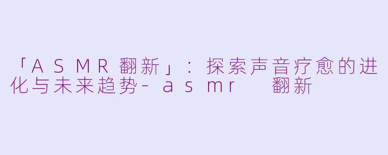 「ASMR翻新」：探索声音疗愈的进化与未来趋势-asmr 翻新