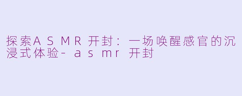 探索ASMR开封：一场唤醒感官的沉浸式体验-asmr开封
