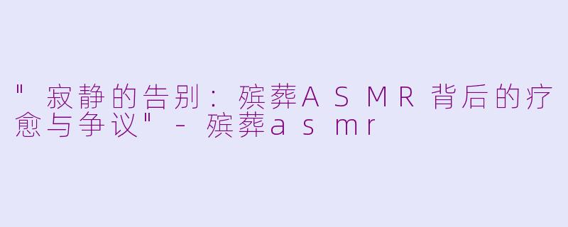 "寂静的告别:殡葬ASMR背后的疗愈与争议"