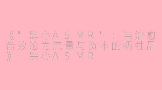 《"黑心ASMR":当治愈音效沦为流量与资本的牺牲品》