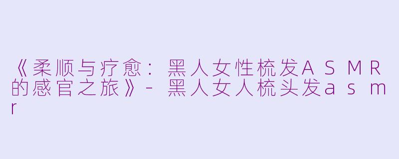 《柔顺与疗愈：黑人女性梳发ASMR的感官之旅》-黑人女人梳头发asmr