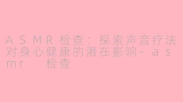 ASMR检查：探索声音疗法对身心健康的潜在影响-asmr 检查